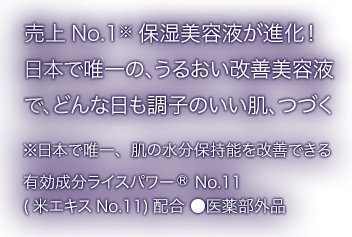 売上 No.1 保湿美容液が進化！日本で唯一の、うるおい改善美容液でどんな日も調子のいい肌、つづく ※日本で唯一、肌の水分保持能を改善できる 有効成分ライスパワー®︎No.11(米エキスNo.11)配合 ●医薬部外品